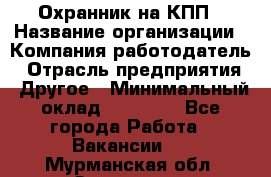 Охранник на КПП › Название организации ­ Компания-работодатель › Отрасль предприятия ­ Другое › Минимальный оклад ­ 38 000 - Все города Работа » Вакансии   . Мурманская обл.,Заозерск г.